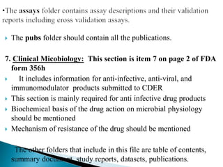 The pubs folder should contain all the publications.
7. Clinical Micobiology: This section is item 7 on page 2 of FDA
form 356h
 It includes information for anti-infective, anti-viral, and
immunomodulator products submitted to CDER
 This section is mainly required for anti infective drug products
 Biochemical basis of the drug action on microbial physiology
should be mentioned
 Mechanism of resistance of the drug should be mentioned
The other folders that include in this file are table of contents,
summary document, study reports, datasets, publications.
 
