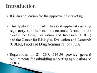  It is an application for the approval of marketing
 This application intended to assist applicants making
regulatory submissions in electronic format to the
Center for Drug Evaluation and Research (CDER)
and the Center for Biologics Evaluation and Research
(CBER), Food and Drug Administration (FDA).
 Regulations in 21 CFR 314.50 provide general
requirements for submitting marketing applications to
CDER.
 