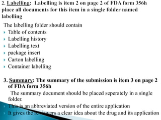 The labelling folder should contain
 Table of contents
 Labelling history
 Labelling text
 package insert
 Carton labelling
 Container labelling
3. Summary: The summary of the submission is item 3 on page 2
of FDA form 356h
The summary document should be placed seperately in a single
folder.
 This is an abbreviated version of the entire application
 It gives the reviewers a clear idea about the drug and its application
 