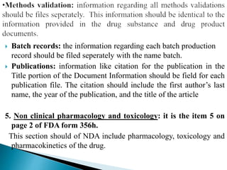  Batch records: the information regarding each batch production
record should be filed seperately with the name batch.
 Publications: information like citation for the publication in the
Title portion of the Document Information should be field for each
publication file. The citation should include the first author’s last
name, the year of the publication, and the title of the article
5. Non clinical pharmacology and toxicology: it is the item 5 on
page 2 of FDA form 356h.
This section should of NDA include pharmacology, toxicology and
pharmacokinetics of the drug.
 
