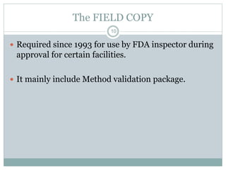 The FIELD COPY
 Required since 1993 for use by FDA inspector during
approval for certain facilities.
 It mainly include Method validation package.
10
 
