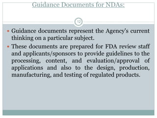 Guidance Documents for NDAs:
 Guidance documents represent the Agency's current
thinking on a particular subject.
 These documents are prepared for FDA review staff
and applicants/sponsors to provide guidelines to the
processing, content, and evaluation/approval of
applications and also to the design, production,
manufacturing, and testing of regulated products.
12
 