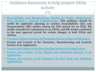Guidance documents to help prepare NDAs
include:
 Bioavailability and Bioequivalence Studies for Orally Administered
Drug Products - General Considerations. This guidance should be
useful for applicants planning to conduct bioavailability (BA) and
bioequivalence (BE) studies during the IND period for an NDA, BE
studies intended for submission in an ANDA, and BE studies conducted
in the post approval period for certain changes in both NDAs and
ANDAs.
 Container Closure Systems for Packaging Human Drugs and Biologics.
 Format and Content of the Chemistry, Manufacturing and Controls
Section of an Application.
 Format and Content of the Microbiology Section of an Application.
 Format and Content of the Clinical and Statistical Sections of an
Application.
 Format and Content of the Summary for New Drug and Antibiotic
Applications.
13
 