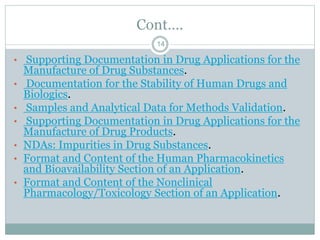 Cont….
• Supporting Documentation in Drug Applications for the
Manufacture of Drug Substances.
• Documentation for the Stability of Human Drugs and
Biologics.
• Samples and Analytical Data for Methods Validation.
• Supporting Documentation in Drug Applications for the
Manufacture of Drug Products.
• NDAs: Impurities in Drug Substances.
• Format and Content of the Human Pharmacokinetics
and Bioavailability Section of an Application.
• Format and Content of the Nonclinical
Pharmacology/Toxicology Section of an Application.
14
 