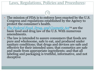 Laws, Regulations, Policies and Procedures:
• The mission of FDA is to enforce laws enacted by the U.S.
Congress and regulations established by the Agency to
protect the consumer's health.
• The Federal Food, Drug, and Cosmetic Act24 are the
basic food and drug law of the U.S. With numerous
amendments.
• The law is intended to assure consumers that foods are
pure and wholesome, safe to eat, and produced under
sanitary conditions; that drugs and devices are safe and
effective for their intended uses; that cosmetics are safe
and made from appropriate ingredients; and that all
labeling and packaging is truthful, informative, and not
deceptive
15
 