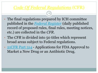 Code Of Federal Regulations (CFR)
• The final regulations prepared by ICH committee
published in the Federal Register (daily published
record of proposed rules, final rules, meeting notices,
etc.) are collected in the CFR.
• The CFR is divided into 50 titles which represent
broad areas subject to Federal regulations.
• 21CFR Part 314 - Applications for FDA Approval to
Market a New Drug or an Antibiotic Drug.
16
 