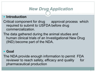 New Drug Application
1
7
 Introduction
Critical component for drug approval process which
required to submit to USFDA before drug
commercialization.
The data gathered during the animal studies and
human clinical trials of an Investigational New Drug
(IND) become part of the NDA.
 Goal
The NDA provide enough information to permit FDA
reviewer to reach safety, efficacy and quality for
pharmaceutical production
 