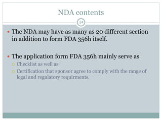 NDA contents
 The NDA may have as many as 20 different section
in addition to form FDA 356h itself.
 The application form FDA 356h mainly serve as
 Checklist as well as
 Certification that sponsor agree to comply with the range of
legal and regulatory requirments.
24
 
