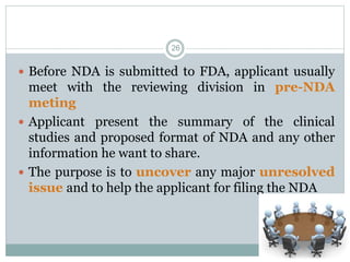 Before NDA is submitted to FDA, applicant usually
meet with the reviewing division in pre-NDA
meting
 Applicant present the summary of the clinical
studies and proposed format of NDA and any other
information he want to share.
 The purpose is to uncover any major unresolved
issue and to help the applicant for filing the NDA
26
 