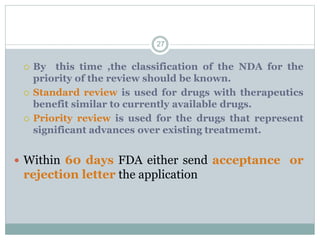  By this time ,the classification of the NDA for the
priority of the review should be known.
 Standard review is used for drugs with therapeutics
benefit similar to currently available drugs.
 Priority review is used for the drugs that represent
significant advances over existing treatmemt.
 Within 60 days FDA either send acceptance or
rejection letter the application
27
 