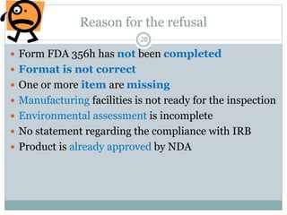 Reason for the refusal
 Form FDA 356h has not been completed
 Format is not correct
 One or more item are missing
 Manufacturing facilities is not ready for the inspection
 Environmental assessment is incomplete
 No statement regarding the compliance with IRB
 Product is already approved by NDA
28
 
