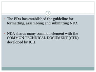• The FDA has established the guideline for
formatting, assembling and submitting NDA.
• NDA shares many common element with the
COMMON TECHNICAL DOCUMENT (CTD)
developed by ICH.
3
 