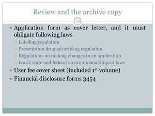 Review and the archive copy
 Application form as cover letter, and it must
obligate following laws
 Labeling regulation
 Prescription drug advertising regulation
 Regulations on making changes in an application
 Local, state and federal environmental impact laws
 User fee cover sheet (included 1st volume)
 Financial disclosure forms 3454
33
 