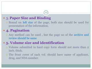  3. Paper Size and Binding
 Bound on left size of the page, both size should be used for
presentation of the information.
 4. Pagination
 Any method can be used , but the page no of the archive and
review should be same
 5. Volume size and identification
 Volume submitted in hard copy form should not more than 2
inch. thick.
 The front cover of each vol. should have name of applicant,
drug, and NDA number.
40
 