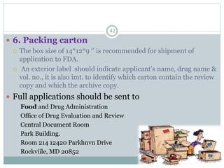  6. Packing carton
 The box size of 14*12*9 ‘’ is recommended for shipment of
application to FDA.
 An exterior label should indicate applicant’s name, drug name &
vol. no., it is also imt. to identify which carton contain the review
copy and which the archive copy.
 Full applications should be sent to
Food and Drug Administration
Office of Drug Evaluation and Review
Central Document Room
Park Building.
Room 214 12420 Parkhnvn Drive
Rockviile, MD 20852
42
 