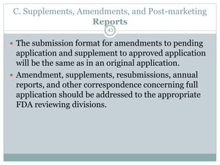 C. Supplements, Amendments, and Post-marketing
Reports
 The submission format for amendments to pending
application and supplement to approved application
will be the same as in an original application.
 Amendment, supplements, resubmissions, annual
reports, and other correspondence concerning full
application should be addressed to the appropriate
FDA reviewing divisions.
43
 