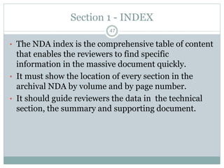 Section 1 - INDEX
• The NDA index is the comprehensive table of content
that enables the reviewers to find specific
information in the massive document quickly.
• It must show the location of every section in the
archival NDA by volume and by page number.
• It should guide reviewers the data in the technical
section, the summary and supporting document.
47
 