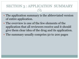SECTION 3 : APPLICATION SUMMARY
 The application summary is the abbreviated version
of entire application.
 The overview is one of the few elements of the
application that all reviewers receive and it should
give them clear idea of the drug and its application.
 The summary usually compries 50 to 200 pages
49
 