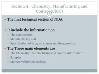 Section 4 : Chemistry, Manufacturing and
Control (CMC)
 The first technical section of NDA.
 It include the information on
 The composition
 Manufacturing and
 Specification of drug substance and drug product
 The Three main elements are
 The Chemistry manufacturing and control information
 Samples
 Method validation package
50
 