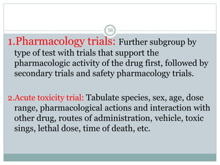 1.Pharmacology trials: Further subgroup by
type of test with trials that support the
pharmacologic activity of the drug first, followed by
secondary trials and safety pharmacology trials.
2.Acute toxicity trial: Tabulate species, sex, age, dose
range, pharmacological actions and interaction with
other drug, routes of administration, vehicle, toxic
sings, lethal dose, time of death, etc.
56
 