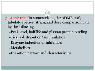 7. ADME trial: In summarizing the ADME trial,
tabulate species, strain, and dose comparison data
by the following.
-Peak level, half life and plasma protein binding
-Tissue distribution/accumulation
-Enzyme induction or inhibition
-Metabolites
-Excretion pattern and characteristics
59
 