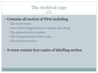 The Archival copy
 Contains all section of NDA including
 The Cover letter
 Form FDA h(application to market new drug)
 The administrative section
 The Comprehensive NDA index
 All technical section
 It must contain four copies of labelling section
6
 