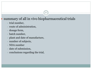  summary of all in vivo biopharmaceutical trials
 trial number,
 route of administration,
 dosage form,
 batch number,
 plant and date of manufacture,
 number of subjects,
 NDA number
 date of submission,
 conclusions regarding the trial,
61
 