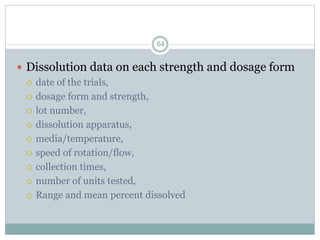  Dissolution data on each strength and dosage form
 date of the trials,
 dosage form and strength,
 lot number,
 dissolution apparatus,
 media/temperature,
 speed of rotation/flow,
 collection times,
 number of units tested,
 Range and mean percent dissolved
64
 
