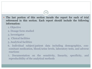  The last portion of this section incude the report for each of trial
referenced in this section. Each report should include the following
information:
1. Objective
2. Dosage form studied
3. Investigator
4. Clinical facilities
5. Analytical facilities
6. Individual subject/patient data including demographics, con-
comitant medication, blood/urine levels, laboratory tests, and adverse
reactions
7. Documentation on the sensitivity, linearity, specificity, and
reproducibility of the analytical methods
65
 