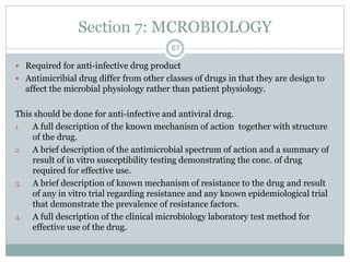 Section 7: MCROBIOLOGY
 Required for anti-infective drug product
 Antimicribial drug differ from other classes of drugs in that they are design to
affect the microbial physiology rather than patient physiology.
This should be done for anti-infective and antiviral drug.
1. A full description of the known mechanism of action together with structure
of the drug.
2. A brief description of the antimicrobial spectrum of action and a summary of
result of in vitro susceptibility testing demonstrating the conc. of drug
required for effective use.
3. A brief description of known mechanism of resistance to the drug and result
of any in vitro trial regarding resistance and any known epidemiological trial
that demonstrate the prevalence of resistance factors.
4. A full description of the clinical microbiology laboratory test method for
effective use of the drug.
67
 