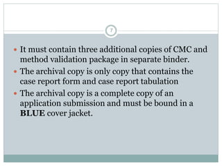  It must contain three additional copies of CMC and
method validation package in separate binder.
 The archival copy is only copy that contains the
case report form and case report tabulation
 The archival copy is a complete copy of an
application submission and must be bound in a
BLUE cover jacket.
7
 