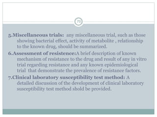 5.Miscellaneous trials: any miscellaneous trial, such as those
showing bacterial effect, activity of metabolite , relationship
to the known drug, should be summarized.
6.Assessment of resistence:A brief description of known
mechanism of resistance to the drug and result of any in vitro
trial regarding resistance and any known epidemiological
trial that demonstrate the prevalence of resistance factors.
7.Clinical laboratory susceptibility test method: A
detailed discussion of the development of clinical laboratory
susceptibility test method shold be provided.
70
 