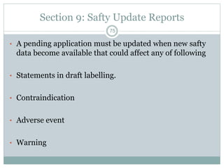 Section 9: Safty Update Reports
• A pending application must be updated when new safty
data become available that could affect any of following
• Statements in draft labelling.
• Contraindication
• Adverse event
• Warning
75
 