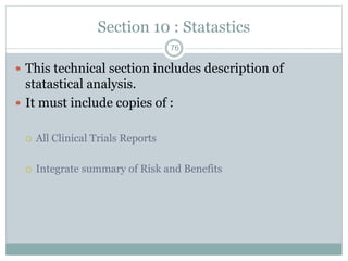 Section 10 : Statastics
 This technical section includes description of
statastical analysis.
 It must include copies of :
 All Clinical Trials Reports
 Integrate summary of Risk and Benefits
76
 