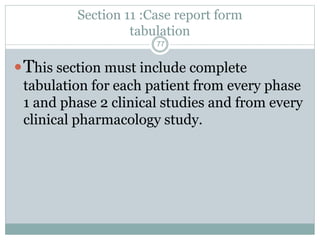 Section 11 :Case report form
tabulation
This section must include complete
tabulation for each patient from every phase
1 and phase 2 clinical studies and from every
clinical pharmacology study.
77
 