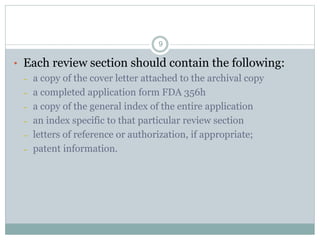 • Each review section should contain the following:
– a copy of the cover letter attached to the archival copy
– a completed application form FDA 356h
– a copy of the general index of the entire application
– an index specific to that particular review section
– letters of reference or authorization, if appropriate;
– patent information.
9
 