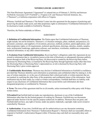 NONDISCLOSURE AGREEMENT This Non-Disclosure Agreement (“Agreement”) is entered into as of February 5, 2010 by and between Fairfield & Associates LLP (“Fairfield”), a Virginia LLP, and Thomson Network Solutions, Inc., (“Thomson”), a California corporation with offices in Virginia. Whereas, Fairfield and Thomson (“The Parties”) enter into this agreement for the purpose of protecting and preserving the patent, trade secret, and other proprietary rights in information (“Confidential Information”) to be disclosed or made available to Fairfield by Thomson. Therefore, the Parties undertake as follows: AGREEMENT 1. Definition of Confidential Information. The Parties agree that Confidential Information of Thomson might include, but not be limited to, Thomson’s: (1) business strategies, plans, methods, and practices; (2) personnel, customers, and suppliers; (3) inventions, processes, methods, products, patent applications, and other proprietary rights; or (4) requirements, technical specifications, drawings, sketches, models, samples, tools, architectural renderings, application software, user interfaces, wireframes, middleware components, technical information, or any other related information. 2. Exclusions from Confidential Information. Receiving Party’s obligations under this Agreement do not extend to information that is: (a) publicly known at the time of disclosure or subsequently becomes publicly known through no fault of the Receiving Party; (b) discovered or created by the Receiving Party before disclosure by Disclosing Party; (c) learned by the Receiving Party through legitimate means other than from the Disclosing Party or Disclosing Party’s representatives; or (d) is disclosed by Receiving Party with Disclosing Party’s prior written approval. 3. Confidentiality Restrictions. Thomson may disclose Confidential Information to Fairfield in confidence, provided that Thomson identifies such information as proprietary and confidential either by making it, in the case of written materials, or, in the case of information that is disclosed orally or written materials that are not marked, by notifying the other Party of the proprietary and confidential nature of the information. Such notification may be done orally, by e-mail or written correspondence. Fairfield shall have no liability with respect to any disclosure of Confidential Information that occurs before such information ahs been designated proprietary or confidential by Thomson. 4. Term. The term of this agreement shall be six (6) months, unless terminated by either party with 30 days written notice.   5. Permitted Use. Fairfield shall not make any reproductions, disclosure or use of the Confidential Information other than for the limited purpose of working for Thomson. Fairfield may use documents approved under Section 6 for the specific purpose authorized. In addition, Thomson does not grant, and Fairfield shall not have, any right or license, under any patent, trademark, copyright, trade secret owned or controlled by Thomson. 6. Authorization. At any time, Fairfield may ask for authorization to use any document containing Confidential Information from Thomson (“Authorization Request”). Thomson shall use reasonable efforts to respond to Fairfield’s Authorization Request within 10 business days and shall not reasonably deny such request.   7.  Survival.  The nondisclosure provisions of this Agreement shall survive the expiration or termination of this Agreement for one (1) year following the termination or expiration of the Agreement.  To the extent any portions of Confidential Information  meet the definition of a “trade secret” under applicable law, Receiving Party’s duty to hold Confidential Information in confidence shall remain in effect until the Confidential Information no longer qualifies as a trade secret or until Disclosing Party sends Receiving Party written notice releasing Receiving Party from this Agreement, whichever occurs first.   8. Relationships. Nothing in this Agreement shall be construed as creating, conveying, transferring, granting or conferring upon Fairfield any right, license or authority in or to the information exchanged, except the limited right to use Confidential Information specified in Section 4 and the authorized use under Section 5. 9.  Governing Law.  This Agreement will be governed by and construed in accordance with the laws of the Commonwealth of Virginia, without regard to its conflicts of laws provisions. All disputes under this Agreement shall be litigated in a court of competent jurisdiction in the city of Roanoke, Virginia. 10.  Injunctive Relief.  It is understood and agreed that, notwithstanding any other provisions of this Agreement, breach of the Confidential Information provisions under this Agreement will cause irreparable damage for which recovery of money damages would be inadequate, and that the non-breaching party shall therefore be entitled to obtain timely injunctive relief, specific performance or other equitable relief without prejudice to any other rights and remedies that such party may have for a breach of this Agreement. Each of the parties hereto further agrees to waive, and to use its best efforts to cause its Representatives to waive, any requirement for the securing or posting of any bond in connection with such remedy. 11. Severability.  In the event that any provision of this Agreement shall be unenforceable or invalid under any applicable law or be so held by applicable court decision, such unenforceability or invalidity shall not render this Agreement unenforceable or invalid as a whole, and, in such event, such provision shall be changed and interpreted so as to best accomplish the objectives of such unenforceable or invalid provision within the limits of applicable law or applicable court decision.  12. Integration.  This Agreement expresses the complete understanding of the parties with respect to the subject matter and supersedes all prior proposals, agreements, representations and understandings. This Agreement may not be amended except in a writing signed by both parties. 13. Waiver.  No waiver of any breach of this Agreement shall be a waiver of any preceding or subsequent breach.  The failure to exercise any right provided in this Agreement shall not be a waiver of prior or subsequent rights.  Disclosing Party shall not be required to give notice to enforce strict adherence to all terms of this Agreement. This Agreement and each party’s obligations shall be binding on the representatives, assigns and successors of such party. Each party has signed this Agreement through its authorized representative. ______________________________                (Typed or Printed Name) Date: ______________________________ (Typed or Printed Name) Date: 