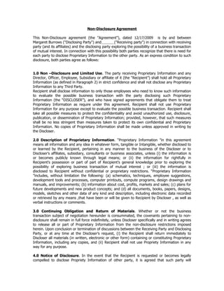 Non-Disclosure Agreement

This Non-Disclosure agreement (the "Agreement"), dated 12/17/2009 is by and between
Margaret Burrows ("Disclosing Party") and            ("Receiving party") in connection with receiving
party (and its affiliates) and the disclosing party exploring the possibility of a business transaction
of mutual interest. In connection with this possibility both parties recognize that there is need for
each party to disclose Proprietary Information to the other party. As an express condition to such
disclosure, both parties agree as follows:


1.0 Non –Disclosure and Limited Use. The party receiving Proprietary Information and any
Director, Officer, Employee, Subsidiary or affiliate of it (the “Recipient”) shall hold all Proprietary
Information (as defined in Paragraph 2) in strict confidence and shall not disclose any Proprietary
Information to any Third Party.
Recipient shall disclose information to only those employees who need to know such information
to evaluate the possible business transaction with the party disclosing such Proprietary
Information (the “DISCLOSER”), and who have signed agreements that obligate them to treat
Proprietary Information as require under this agreement. Recipient shall not use Proprietary
Information for any purpose except to evaluate the possible business transaction. Recipient shall
take all possible measures to protect the confidentiality and avoid unauthorized use, disclosure,
publication, or dissemination of Proprietary Information; provided, however, that such measures
shall be no less stringent than measures taken to protect its own confidential and Proprietary
Information. No copies of Proprietary Information shall be made unless approved in writing by
the Discloser.

2.0 Description of Proprietary Information. “Proprietary Information ”in this agreement
means all information and any idea in whatever form, tangible or Intangible, whether disclosed to
or learned by the Recipient, pertaining in any manner to the business of the Discloser or to
Discloser’s affiliates, subsidiary, consultants or business associates, unless (i) the information is
or becomes publicly known through legal means; or (ii) the information for rightfully in
Recipient’s possession or part of part of Recipient’s general knowledge prior to exploring the
possibility of exploring business transaction of mutual interest ; or (iii) the information is
disclosed to Recipient without confidential or proprietary restrictions. “Proprietary Information
”includes, without limitation the following: (a) schematics, techniques, employee suggestions,
development tools and processes, computer printouts, compute programs, design drawings and
manuals, and improvements; (b) information about cost, profits, markets and sales; (c) plans for
future developments and new product concepts; and (d) all documents, books, papers, designs,
models, sketches and other data of any kind and description, including electronic data recorded
or retrieved by any means ,that have been or will be given to Recipient by Discloser , as well as
verbal instructions or comments.

3.0 Continuing Obligation and Return of Materials. Whether or not the business
transaction subject of negotiation hereunder is consummated, the covenants pertaining to non-
disclosure shall remain in full force indefinitely, unless Discloser specifically and in writing agrees
to release all or part of Proprietary Information from the non-disclosure restrictions imposed
herein. Upon conclusion or termination of discussions between the Receiving Party and Disclosing
Party, or at any time at the Discloser’s request, (i) the Recipient shall return immediately to
Discloser all materials (in written, electronic or other form) containing or constituting Proprietary
Information, including any copies, and (ii) Recipient shall not use Propriety Information in any
way for any purpose.

4.0 Notice of Disclosure. In the event that the Recipient is requested or becomes legally
compelled to disclose Propriety Information of other party, it is agreed that such party will
 