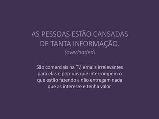 São comerciais na TV, emails irrelevantes
para elas e pop-ups que interrompem o
que estão fazendo e não entregam nada
que as interesse e tenha valor.
AS PESSOAS ESTÃO CANSADAS
DE TANTA INFORMAÇÃO.
(overloaded)
 