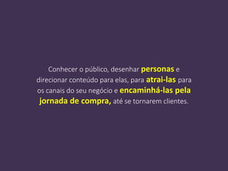 Conhecer o público, desenhar personas e
direcionar conteúdo para elas, para atrai-las para
os canais do seu negócio e encaminhá-las pela
jornada de compra, até se tornarem clientes.
 