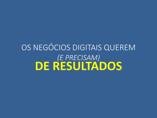 OS NEGÓCIOS DIGITAIS QUEREM
(E PRECISAM)
DE RESULTADOS
 