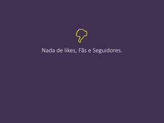 Nada de likes, Fãs e Seguidores.

 