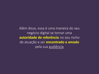 Além disso, essa é uma maneira do seu
negócio digital se tornar uma
autoridade de referência no seu nicho
de atuação e ser encontrado e amado
pela sua audiência
 