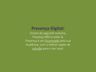 Presença Digital:
Encare da seguinte maneira,
Presença NÃO é estar lá.
Presença é ser Encontrado pela sua
Audiência, com a melhor opção de
solução para o seu Lead.
 