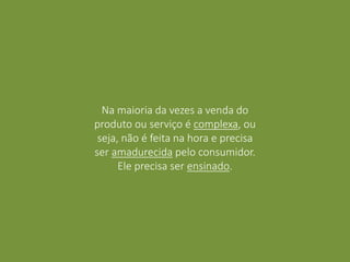 Na maioria da vezes a venda do
produto ou serviço é complexa, ou
seja, não é feita na hora e precisa
ser amadurecida pelo consumidor.
Ele precisa ser ensinado.
 