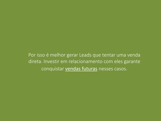 Por isso é melhor gerar Leads que tentar uma venda
direta. Investir em relacionamento com eles garante
conquistar vendas futuras nesses casos.
 