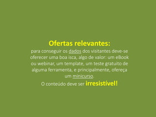 Ofertas relevantes:
para conseguir os dados dos visitantes deve-se
oferecer uma boa isca, algo de valor: um eBook
ou webinar, um template, um teste gratuito de
alguma ferramenta, e principalmente, ofereça
um minicurso.
O conteúdo deve ser irresistível!
 