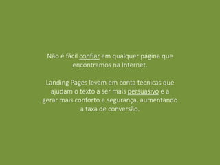 Não é fácil confiar em qualquer página que
encontramos na Internet.
Landing Pages levam em conta técnicas que
ajudam o texto a ser mais persuasivo e a
gerar mais conforto e segurança, aumentando
a taxa de conversão.
 
