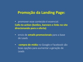 Promoção da Landing Page:
• promover esse conteúdo é essencial.
Calls-to-action (botões, banners e links no site
direcionando para a oferta)
• envio de emails promocionais para a base
de Leads
• compra de mídia no Google e Facebook são
boas opções para aumentar a geração de
Leads
 