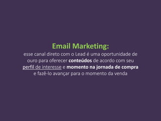 Email Marketing:
esse canal direto com o Lead é uma oportunidade de
ouro para oferecer conteúdos de acordo com seu
perfil de interesse e momento na jornada de compra
e fazê-lo avançar para o momento da venda
 